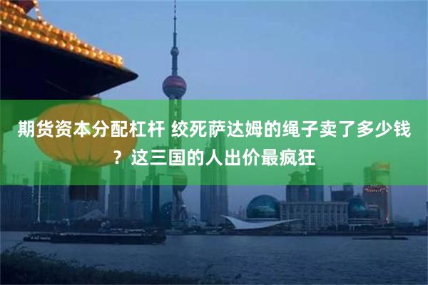 期货资本分配杠杆 绞死萨达姆的绳子卖了多少钱？这三国的人出价最疯狂