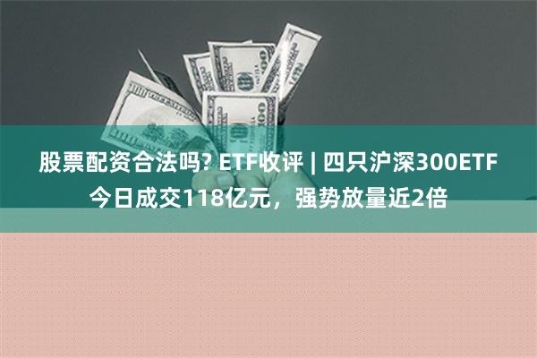 股票配资合法吗? ETF收评 | 四只沪深300ETF今日成交118亿元，强势放量近2倍