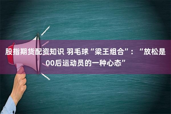 股指期货配资知识 羽毛球“梁王组合”：“放松是00后运动员的一种心态”