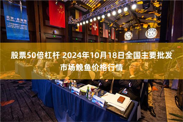 股票50倍杠杆 2024年10月18日全国主要批发市场鮸鱼价格行情