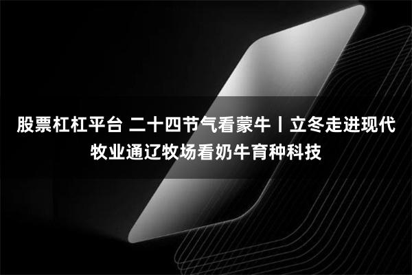 股票杠杠平台 二十四节气看蒙牛丨立冬走进现代牧业通辽牧场看奶牛育种科技