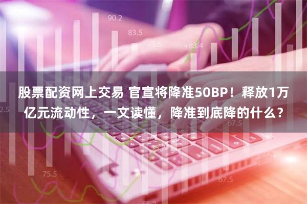 股票配资网上交易 官宣将降准50BP！释放1万亿元流动性，一文读懂，降准到底降的什么？