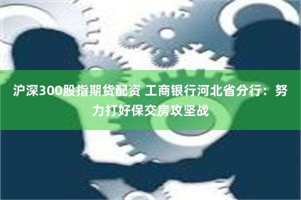 沪深300股指期货配资 工商银行河北省分行：努力打好保交房攻坚战