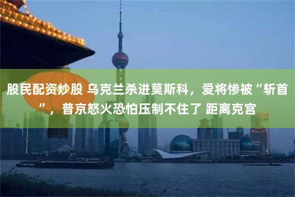 股民配资炒股 乌克兰杀进莫斯科，爱将惨被“斩首”，普京怒火恐怕压制不住了 距离克宫