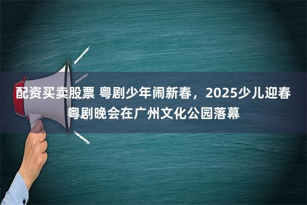 配资买卖股票 粤剧少年闹新春，2025少儿迎春粤剧晚会在广州文化公园落幕