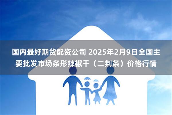 国内最好期货配资公司 2025年2月9日全国主要批发市场条形辣椒干（二荆条）价格行情