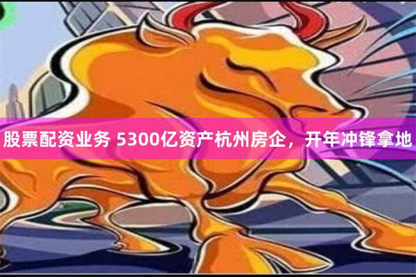 股票配资业务 5300亿资产杭州房企，开年冲锋拿地