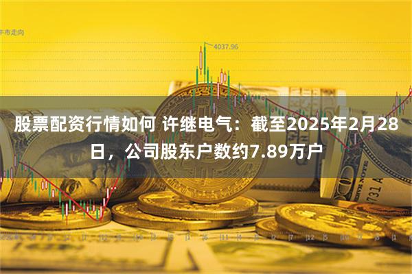 股票配资行情如何 许继电气：截至2025年2月28日，公司股东户数约7.89万户